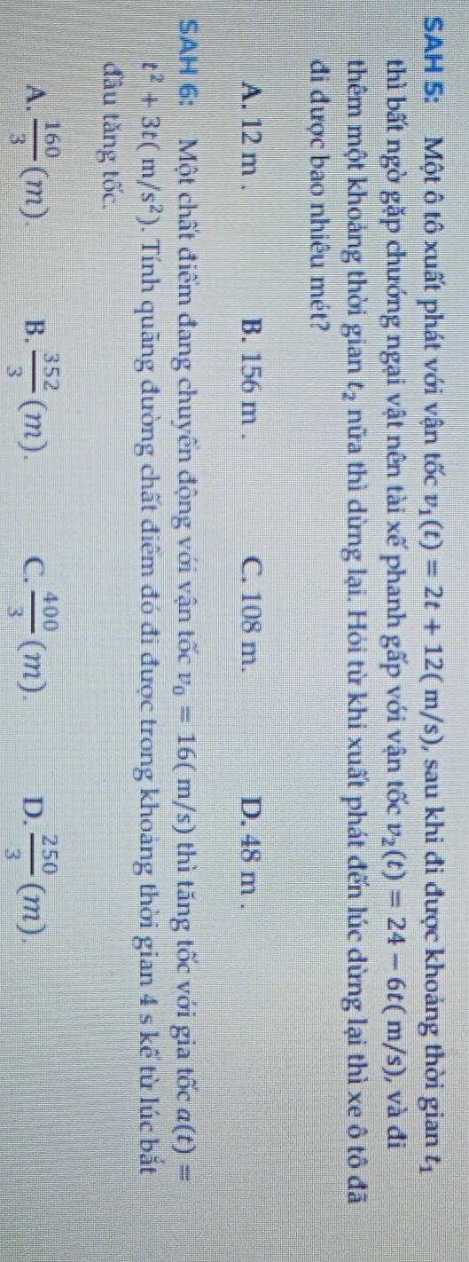 SAH 5: Một ô tô xuất phát với vận tốc v_1(t)=2t+12(m/s) , sau khi đi được khoảng thời gian t_1
thì bất ngờ gặp chướng ngại vật nên tài xế phanh gấp với vận tốc v_2(t)=24-6t(m/s) ), và đi
thêm một khoảng thời gian t_2 hữa thì dừng lại. Hỏi từ khi xuất phát đến lúc dừng lại thì xe ô tô 4
đi được bao nhiêu mét?
A. 12 m. B. 156 m. C. 108 m. D. 48 m.
SAH 6: Một chất điểm đang chuyển động với vận tốc v_0=16(m/s) thì tăng tốc với gia tốc a(t)=
t^2+3t(m/s^2). Tính quãng đường chất điểm đó đi được trong khoảng thời gian 4 s kể từ lúc bắt
đầu tăng tốc.
A.  160/3 (m). B.  352/3 (m). C.  400/3 (m). D.  250/3 (m).