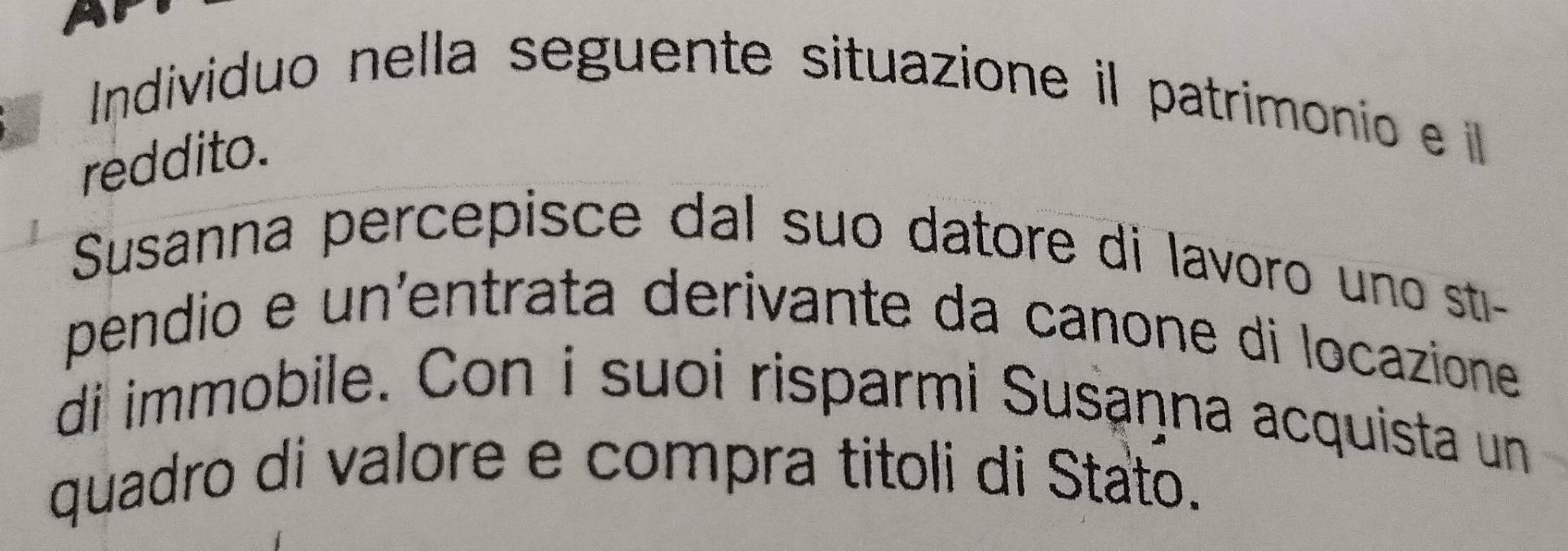 Individuo nella seguente situazione il patrimonio e l 
reddito. 
Susanna percepisce dal suo datore di lavoro uno sti- 
pendio e un'entrata derivante da canone di locazione 
di immobile. Con i suoi risparmi Susaņna acquista un 
quadro di valore e compra titoli di Stato.