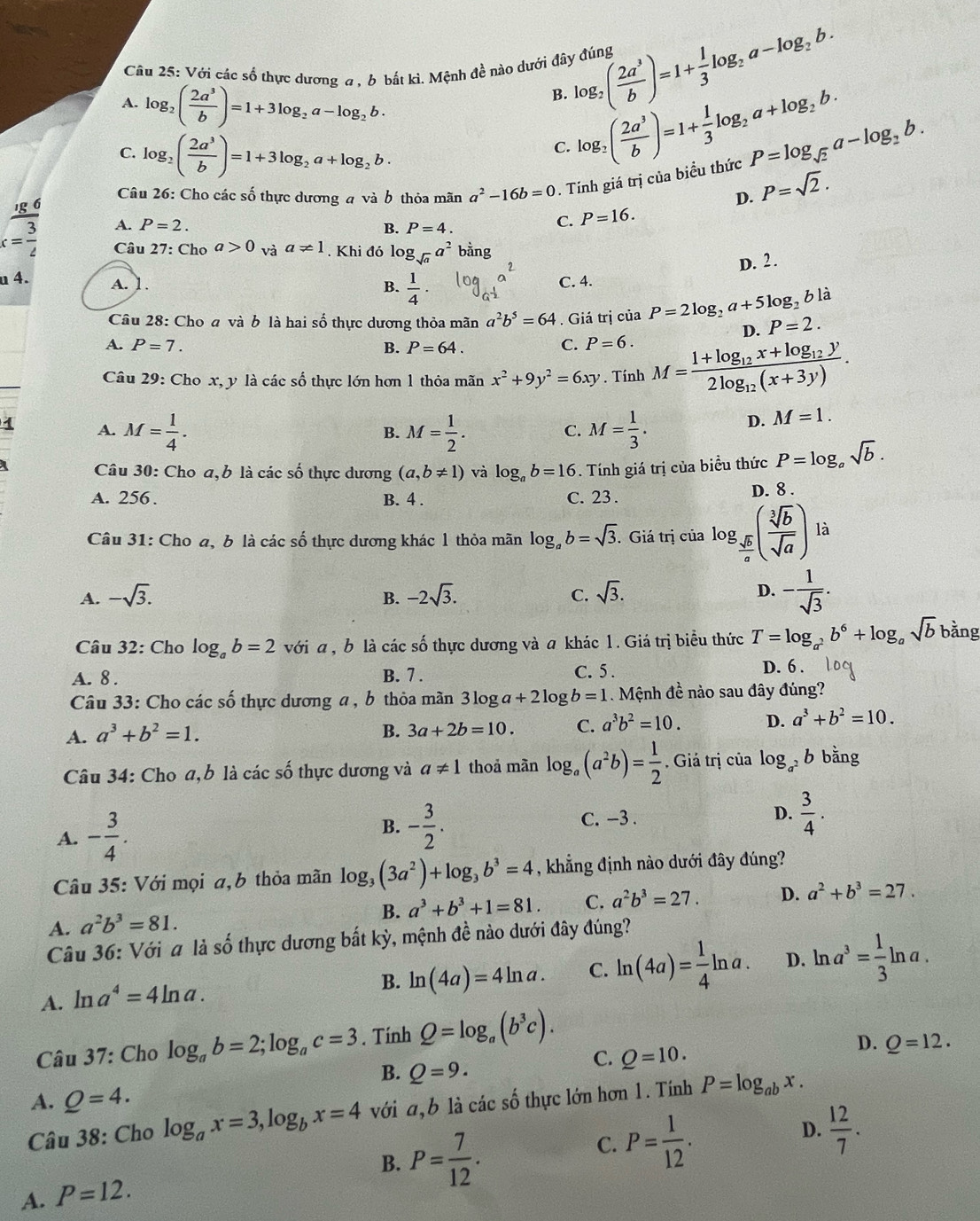 Với các số thực dương a . 6 bắt kì. Mệnh đề nào dưới đây đúng log _2( 2a^3/b )=1+ 1/3 log _2a-log _2b.
A. log _2( 2a^3/b )=1+3log _2a-log _2b.
B. log _2( 2a^3/b )=1+ 1/3 log _2a+log _2b.
C. log _2( 2a^3/b )=1+3log _2a+log _2b.
C.
Câu 26: Cho các số thực dương a và b thỏa mãn a^2-16b=0. Tính giá trị của biểu thức P=log _sqrt(2)a-log _2b.
D. P=sqrt(2).
frac _1g63 A. P=2.
B. P=4.
C. P=16.
x=frac 2 Câu 27: Cho a>0 và a!= 1. Khi đó log _sqrt(a)a^2 bằng
D. 2.
u 4. C. 4.
A. 1.
B.  1/4 ·
là
Câu 28: Cho a và b là hai số thực dương thỏa mãn a^2b^5=64. Giá trị của P=2log _2a+5log _2b P=2.
D.
A. P=7. B. P=64.
C. P=6.
Câu 29: Cho x, y là các số thực lớn hơn 1 thỏa mãn x^2+9y^2=6xy. Tính M=frac 1+log _12x+log _12y2log _12(x+3y).
1 A. M= 1/4 . M= 1/2 . M= 1/3 .
D. M=1.
B.
C.
a  Câu 30: Cho a, b là các số thực dương (a,b!= 1) và log _ab=16 Tính giá trị của biểu thức P=log _asqrt(b).
A. 256 . B. 4 . C. 23. D. 8 .
Câu 31: Cho a, b là các số thực dương khác 1 thỏa mãn log _ab=sqrt(3). Giá trị của log _ sqrt(b)/a ( sqrt[3](b)/sqrt(a) ) là
D.
A. -sqrt(3). B. -2sqrt(3). C. sqrt(3). - 1/sqrt(3) .
Câu 32: Cho log _ab=2 với a , b là các số thực dương và a khác 1. Giá trị biểu thức T=log _a^2b^6+log _asqrt(b) bằng
A. 8 . B. 7 . C. 5 . D. 6 .
Câu 33: Cho các số thực dương a , b thỏa mãn 3log a+2log b=1 Mệnh đề nào sau đây đúng?
A. a^3+b^2=1. 3a+2b=10. C. a^3b^2=10. D. a^3+b^2=10.
B.
Câu 34: Cho a,b là các số thực dương và a!= 1 thoả màn log _a(a^2b)= 1/2  , Giả trị của log _a^2b bằng
A. - 3/4 .
B. - 3/2 . C. -3 . D.  3/4 .
Câu 35: Với mọi a,b thỏa mãn log _3(3a^2)+log _3b^3=4 , khẳng định nào dưới đây đúng?
B. a^3+b^3+1=81. C. a^2b^3=27. D. a^2+b^3=27.
A. a^2b^3=81.
Câu 36: Với a là số thực dương bất kỳ, mệnh đề nào dưới đây đúng?
A. ln a^4=4ln a.
B. ln (4a)=4ln a. C. ln (4a)= 1/4 ln a. D. ln a^3= 1/3 ln a.
Câu 37: Cho log _ab=2;log _ac=3. Tính Q=log _a(b^3c).
B. Q=9.
C. Q=10.
D. Q=12.
A. Q=4.
Câu 38: Cho log _ax=3,log _bx=4 với a,b là các số thực lớn hơn 1. Tính P=log _abx.
B. P= 7/12 .
C. P= 1/12 .
D.  12/7 .
A. P=12.