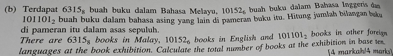 Terdapat 6315_8; buah buku dalam Bahasa Melayu, 10152_6; buah buku dalam Bahasa Inggeris dan
101101_2 buah buku dalam bahasa asing yang lain di pameran buku itu. Hitung jumlah bilangan buku 
di pameran itu dalam asas sepuluh. 
There are 6315_8 books in Malay, 10152_6 books in English and 101101_2 books in other foreign 
languages at the book exhibition. Calculate the total number of books at the exhibition in base ten. 
[4 markah/4 marks]