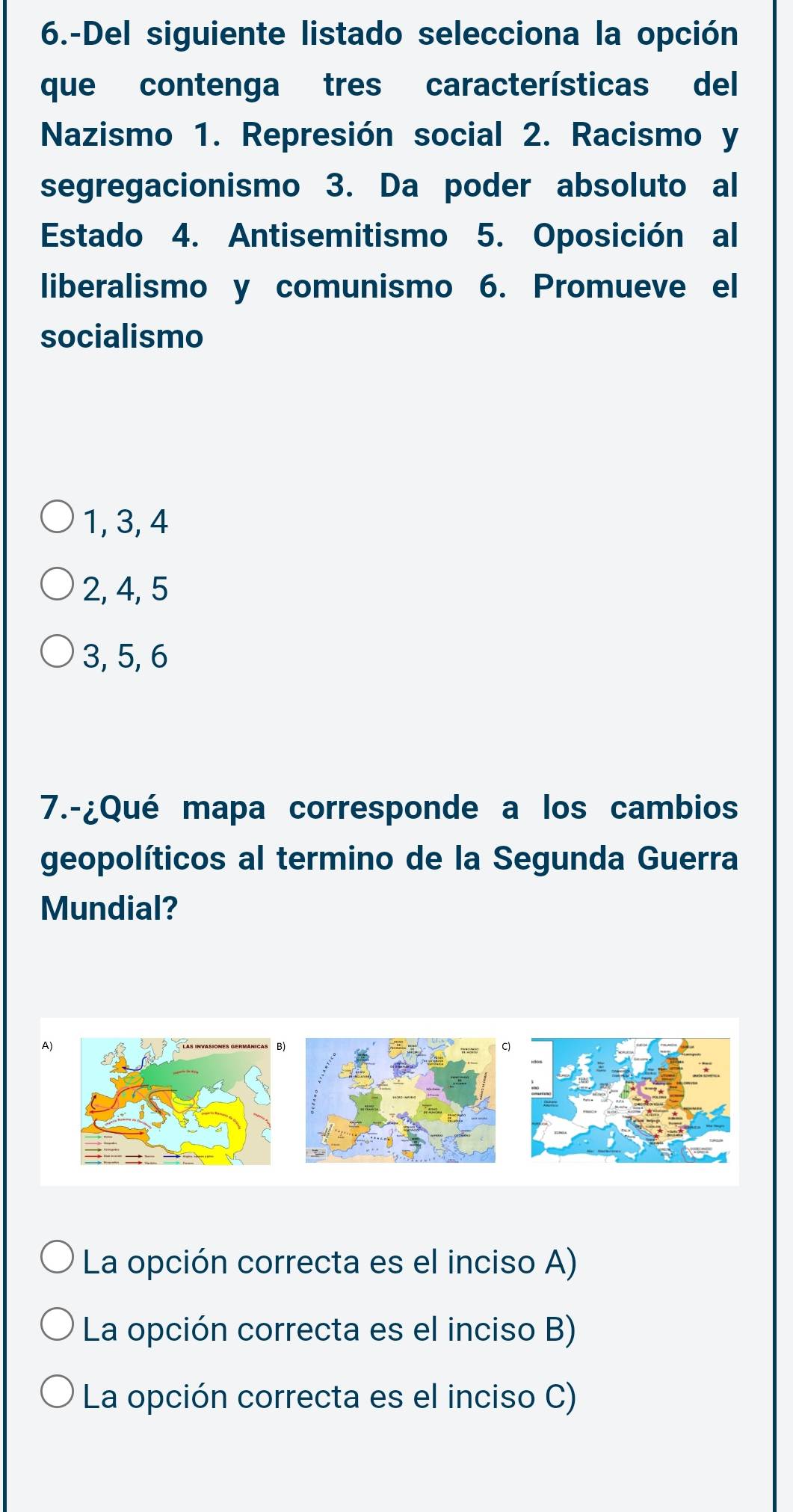 6.-Del siguiente listado selecciona la opción
que contenga tres características del
Nazismo 1. Represión social 2. Racismo y
segregacionismo 3. Da poder absoluto al
Estado 4. Antisemitismo 5. Oposición al
liberalismo y comunismo 6. Promueve el
socialismo
1, 3, 4
2, 4, 5
3, 5, 6
7.-¿Qué mapa corresponde a los cambios
geopolíticos al termino de la Segunda Guerra
Mundial?
A)
La opción correcta es el inciso A)
La opción correcta es el inciso B)
La opción correcta es el inciso C)