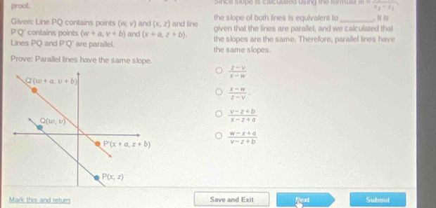 prool. since sope is caiculated using the formula m=frac r_2frac s_T_1
the slope of both lines is equivalent to . It is
Given: Line PQ contains points (w,v) and (x,z) and line given that the lines are parallel, and we calculated that
P'Q' contains points (w+a,v+b) and (x+a,z+b). the slopes are the same. Therefore, parallel lines have
Lines PQ and P'Q' are parallel. the same slopes.
Prove: Parallel lines have the same slope.
 (z-v)/x-w 
 (x-w)/z-v .
 (v-z+b)/x-z+a 
 (w-x+a)/v-z+b 
Mark this and return Save and Exit Next Submit