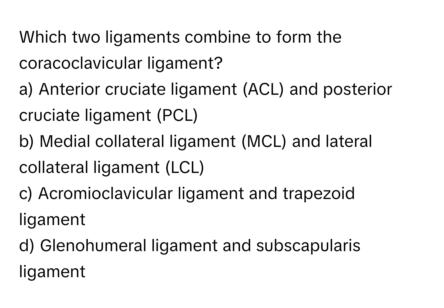 Which two ligaments combine to form the coracoclavicular ligament? 
a) Anterior cruciate ligament (ACL) and posterior cruciate ligament (PCL) 
b) Medial collateral ligament (MCL) and lateral collateral ligament (LCL) 
c) Acromioclavicular ligament and trapezoid ligament 
d) Glenohumeral ligament and subscapularis ligament