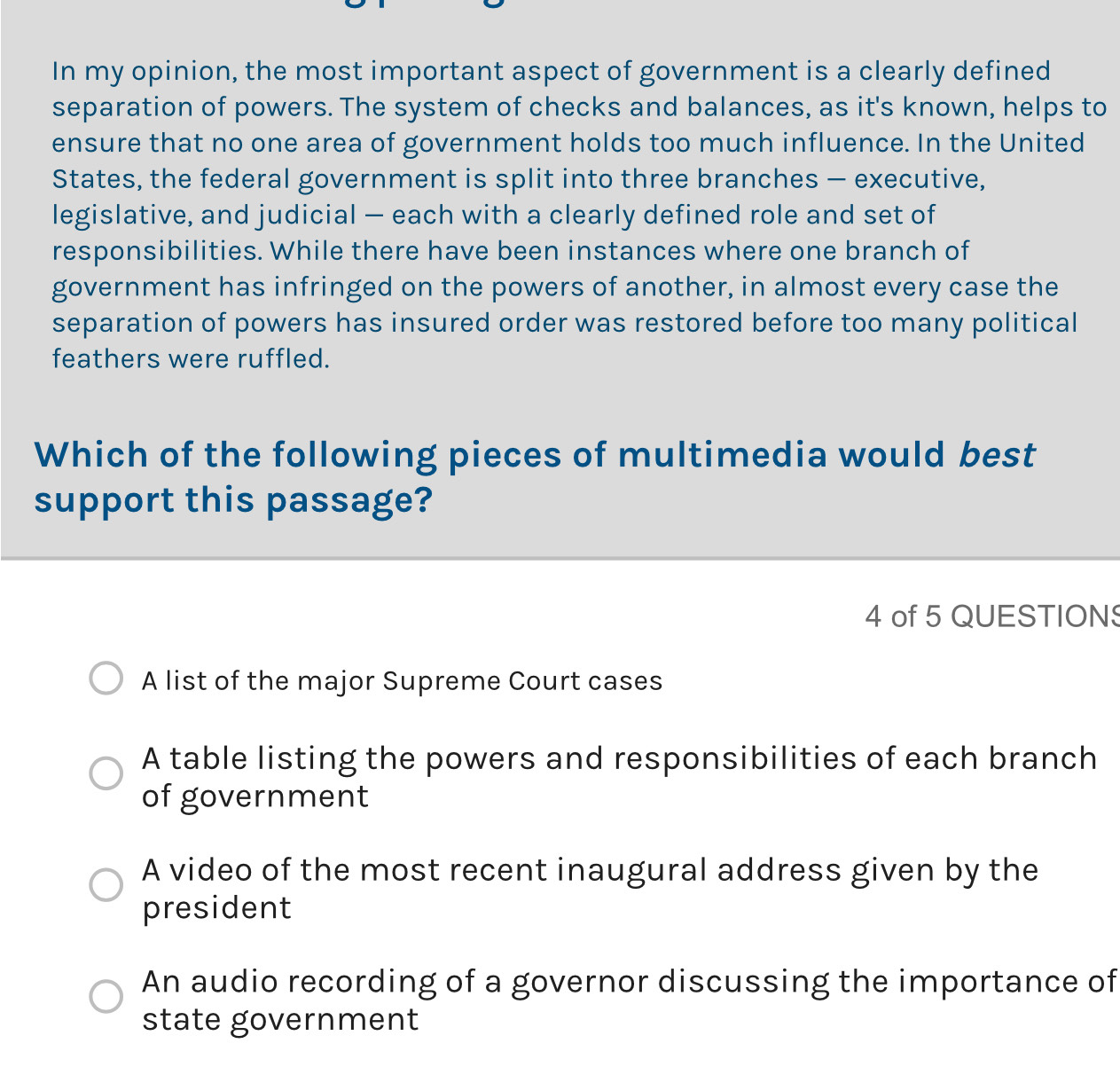 In my opinion, the most important aspect of government is a clearly defined
separation of powers. The system of checks and balances, as it's known, helps to
ensure that no one area of government holds too much influence. In the United
States, the federal government is split into three branches - executive,
legislative, and judicial - each with a clearly defined role and set of
responsibilities. While there have been instances where one branch of
government has infringed on the powers of another, in almost every case the
separation of powers has insured order was restored before too many political
feathers were ruffled.
Which of the following pieces of multimedia would best
support this passage?
4 of 5 QUESTIONS
A list of the major Supreme Court cases
A table listing the powers and responsibilities of each branch
of government
A video of the most recent inaugural address given by the
president
An audio recording of a governor discussing the importance of
state government