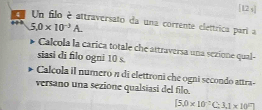 [12 s] 
Un filo è attraversato da una corrente elettrica pari a
5,0* 10^(-3)A. 
Calcola la carica totale che attraversa una sezione qual- 
siasi di filo ogni 10 s. 
Calcola il numero n di elettroni che ogni secondo attra- 
versano una sezione qualsiasi del filo.
[5,0* 10^(-2)C;3,1* 10^(17)]