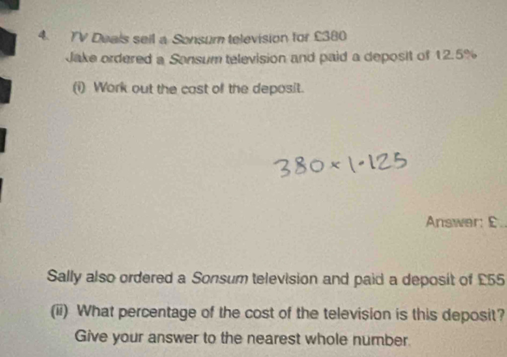 TV Deals seil a Sonsum television for £380
Jake ordered a Sonsum television and paid a deposit of 12.5%
(i) Work out the cast of the deposit. 
Answer: E. 
Sally also ordered a Sonsum television and paid a deposit of £55
(ii) What percentage of the cost of the television is this deposit? 
Give your answer to the nearest whole number.