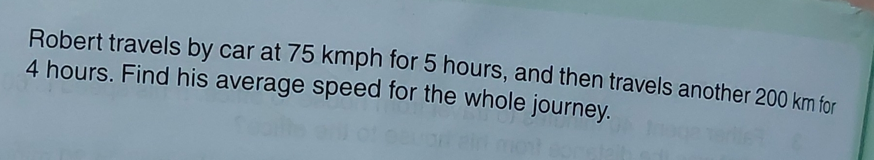 Robert travels by car at 75 kmph for 5 hours, and then travels another 200 km for
4 hours. Find his average speed for the whole journey.