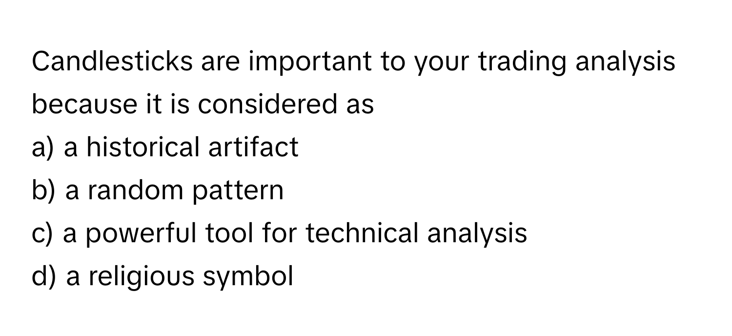 Candlesticks are important to your trading analysis because it is considered as
a) a historical artifact
b) a random pattern
c) a powerful tool for technical analysis
d) a religious symbol