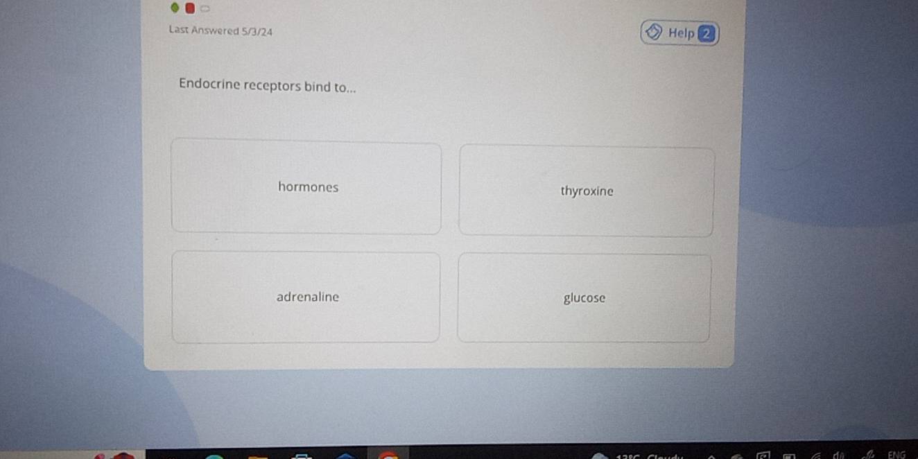 Last Answered 5/3/24 Help
Endocrine receptors bind to...
hormones thyroxine
adrenaline glucose