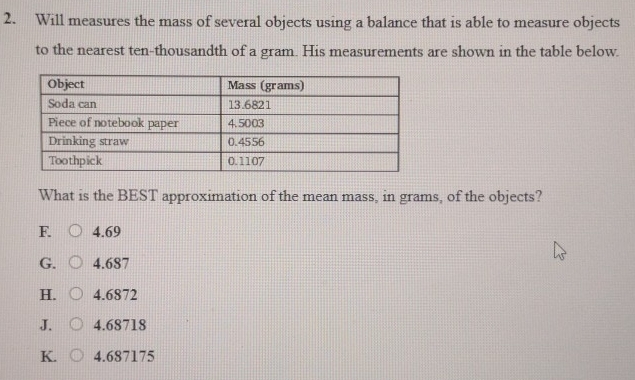 Will measures the mass of several objects using a balance that is able to measure objects
to the nearest ten-thousandth of a gram. His measurements are shown in the table below.
What is the BEST approximation of the mean mass, in grams, of the objects?
F. 4.69
G. 4.687
H. 4.6872
J. 4.68718
K. 4.687175