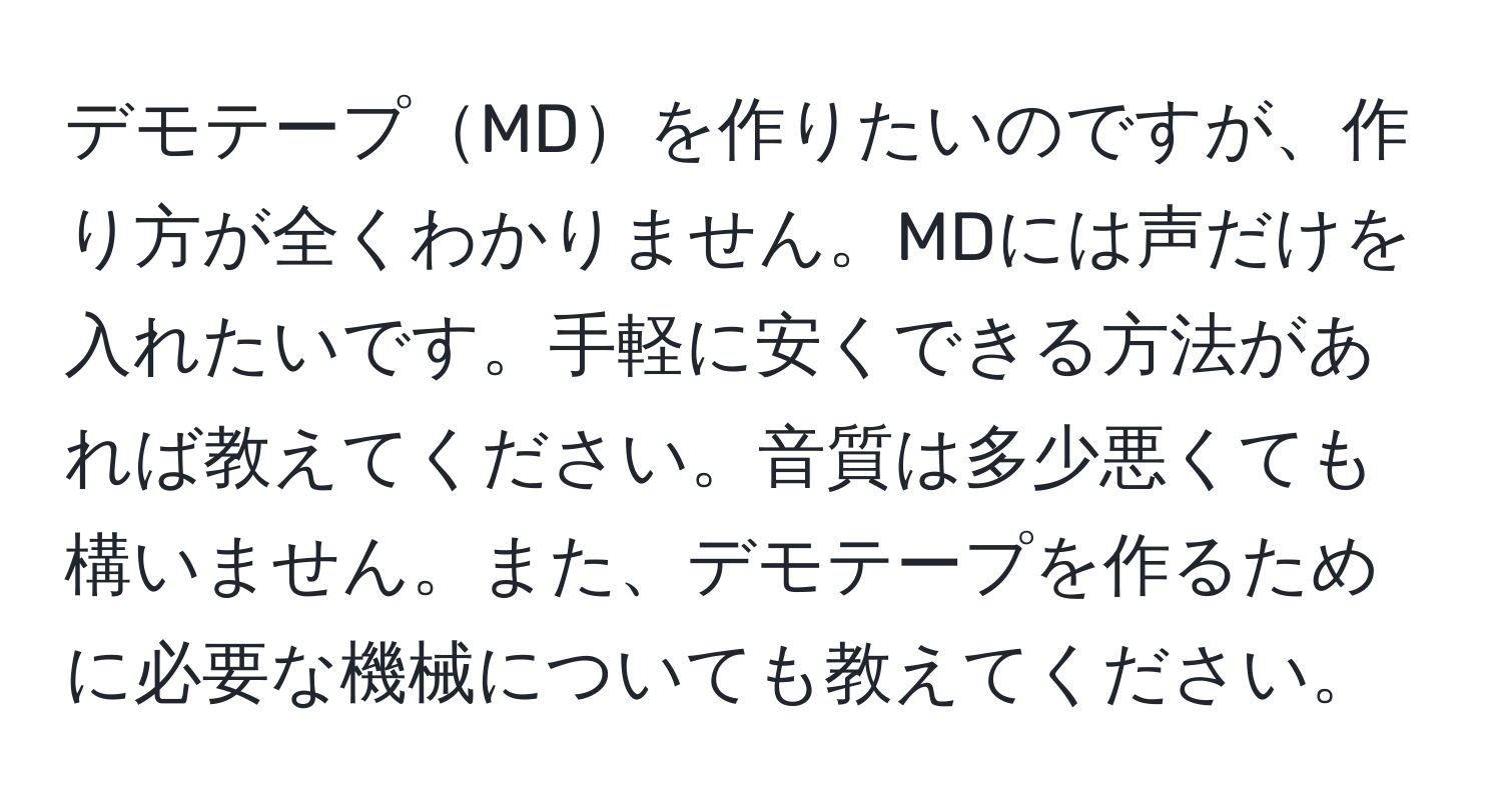 デモテープMDを作りたいのですが、作り方が全くわかりません。MDには声だけを入れたいです。手軽に安くできる方法があれば教えてください。音質は多少悪くても構いません。また、デモテープを作るために必要な機械についても教えてください。