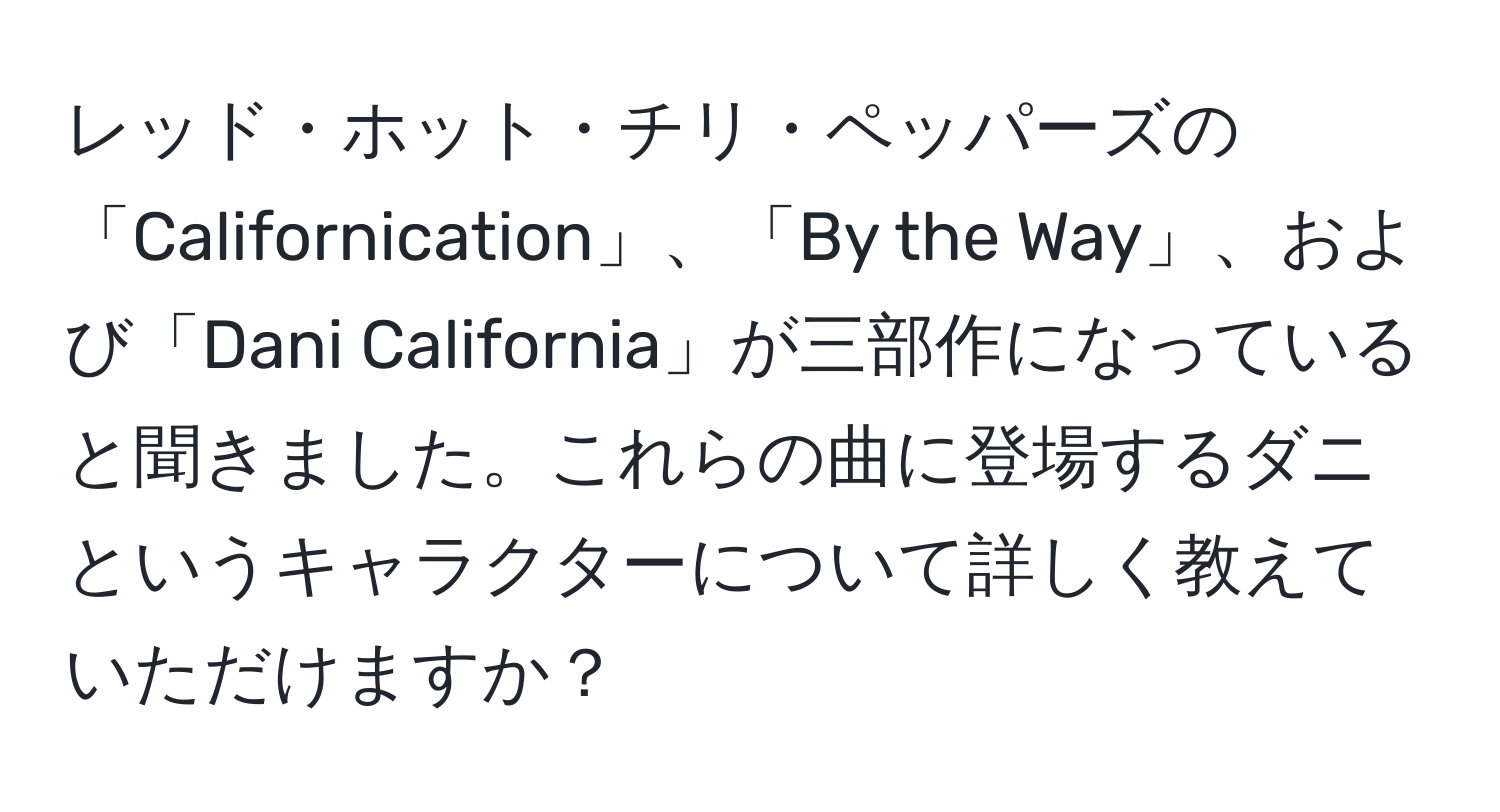 レッド・ホット・チリ・ペッパーズの「Californication」、「By the Way」、および「Dani California」が三部作になっていると聞きました。これらの曲に登場するダニというキャラクターについて詳しく教えていただけますか？