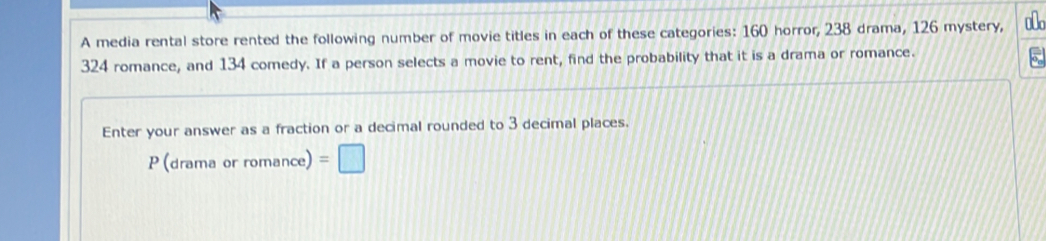 A media rental store rented the following number of movie titles in each of these categories: 160 horror, 238 drama, 126 mystery,
324 romance, and 134 comedy. If a person selects a movie to rent, find the probability that it is a drama or romance. 
Enter your answer as a fraction or a decimal rounded to 3 decimal places. 
P (drama or romance) =□