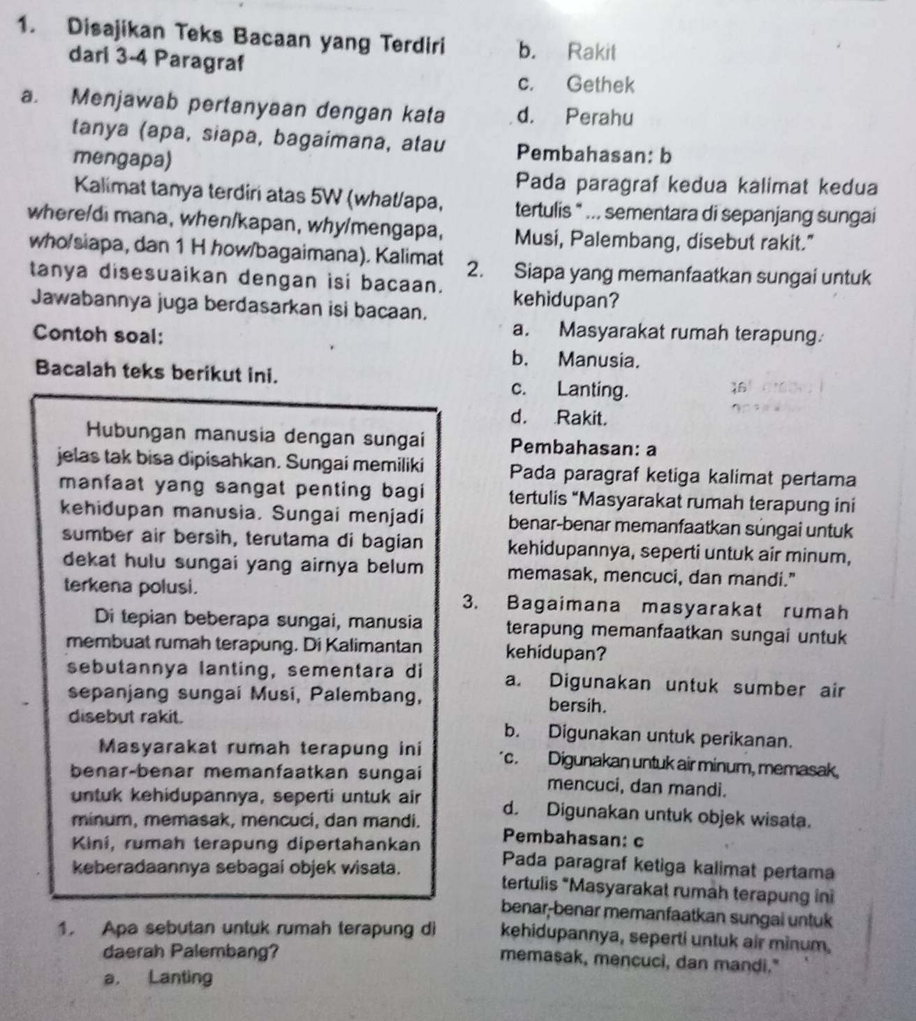 Disajikan Teks Bacaan yang Terdiri b. Rakit
dari 3-4 Paragraf
c. Gethek
a. Menjawab pertanyaan dengan kata d. Perahu
tanya (apa, siapa, bagaimana, atau Pembahasan: b
mengapa)
Pada paragraf kedua kalimat kedua
Kalimat tanya terdiri atas 5W (what/apa, tertulis " ... sementara di sepanjang sungai
where/di mana, when/kapan, why/mengapa, Musi, Palembang, disebut rakit."
who/siapa, dan 1 H how/bagaimana). Kalimat 2. Siapa yang memanfaatkan sungai untuk
tanya disesuaikan dengan isi bacaan.
Jawabannya juga berdasarkan isi bacaan.
kehidupan?
Contoh soal:
a. Masyarakat rumah terapung.
b. Manusia.
Bacalah teks berikut ini. c. Lanting.
d. Rakit.
Hubungan manusia dengan sungai Pembahasan: a
jelas tak bisa dipisahkan. Sungai memiliki Pada paragraf ketiga kalimat pertama
manfaat yang sangat penting bagi tertulis “Masyarakat rumah terapung ini
kehidupan manusia. Sungai menjadi benar-benar memanfaatkan sungai untuk
sumber air bersìh, terutama di bagian kehidupannya, seperti untuk air minum,
dekat hulu sungai yang airnya belum memasak, mencuci, dan mandi."
terkena polusi. 3. Bagaimana masyarakat rumah
Di tepian beberapa sungai, manusia terapung memanfaatkan sungai untuk 
membuat rumah terapung. Di Kalimantan kehidupan?
sebutannya lanting, sementara di a. Digunakan untuk sumber air
sepanjang sungai Musi, Palembang, bersih.
disebut rakit. b. Digunakan untuk perikanan.
Masyarakat rumah terapung ini c. Digunakan untuk air minum, memasak,
benar-benar memanfaatkan sungai mencuci, dan mandi.
untuk kehidupannya, seperti untuk air d. Digunakan untuk objek wisata.
minum, memasak, mencuci, dan mandi. Pembahasan: c
Kiní, rumah terapung dipertahankan Pada paragraf ketiga kalimat pertama
keberadaannya sebagai objek wisata. tertulis *Masyarakat rumah terapung ini
benar-benar memanfaatkan sungai untuk
1. Apa sebutan untuk rumah terapung di kehidupannya, seperti untuk air minum.
daerah Palembang?
memasak, mencuci, dan mandi."
a. Lanting