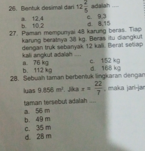 Bentuk desimal dari 12 2/5  adalah ....
a. 12, 4 c. 9, 3
b. 10, 2 d. 8, 15
27. Paman mempunyai 48 karung beras. Tiap
karung beratnya 38 kg. Beras itu diangkut
dengan truk sebanyak 12 kali. Berat setiap
kali angkut adalah ....
a. 76 kg c. 152 kg
b. 112 kg d. 168 kg
28. Sebuah taman berbentuk lingkaran dengan
luas 9.856m^2. Jika π = 22/7  , maka jari-jar
taman tersebut adalah ....
a. 56 m
b. 49 m
c. 35 m
d. 28 m