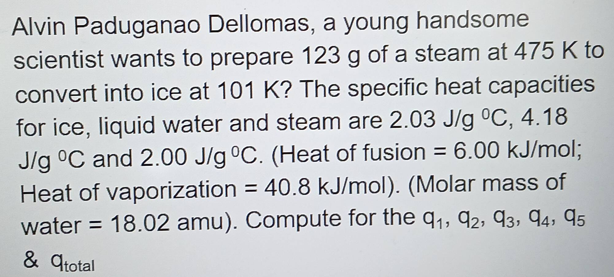 Alvin Paduganao Dellomas, a young handsome 
scientist wants to prepare 123 g of a steam at 475 K to 
convert into ice at 101 K? The specific heat capacities 
for ice, liquid water and steam are 2.03J/g°C , 4.18
Jlg°C and 2.00J/g^0C. (Heat of fusion =6.00 kJ/mol; 
Heat of vaporization =40.8kJ/mol) I). (Molar mass of 
water =18.02 amu). Compute for the q_1, q_2, q_3, q_4, q_5
& total