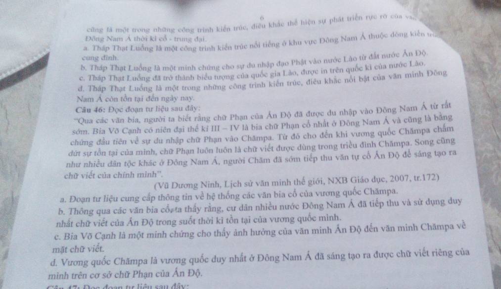 cũng fả một trong những công trình kiển trúc, điều khắc thể hiện sự phát triển rực rờ của va,,
Đông Nam Á thời kỉ cổ - trung đại.
a. Tháp Thạt Luống là một công trình kiến trúc nổi tiếng ở khu vực Đông Nam Á thuộc đòng kiến tra
cung dình.
b. Tháp Thạt Luồng là một minh chứng cho sự du nhập đạo Phật vào nước Lào từ đất nước Ăn Độ
c. Tháp Thạt Luống đã trở thành biểu tượng của quốc gia Lào, được in trên quốc ki của nước Lào,
d. Tháp Thạt Luống là một trong những công trình kiến trúc, điều khặc nói bật của văn minh Đông
Nam Á còn tồn tại đến ngày nay.
Câu 46: Đọc đoạn tư liệu sau đây:
'Qua các văn bia, người ta biết rằng chữ Phạn của Ấn Độ đã được du nhập vào Đông Nam Á từ rất
sớm. Bia Võ Cạnh có niên đại thể kỉ III - IV là bia chữ Phạn cổ nhất ở Đông Nam Á và cũng là bằng
chứng đầu tiên về sự du nhập chữ Phạn vào Chămpa. Từ đó cho đến khi vương quốc Chămpa chấm
dứt sự tồn tại của mình, chữ Phạn luôn luôn là chữ viết được dùng trong triều đình Chămpa. Song cũng
như nhiều dân tộc khác ở Đông Nam Á, người Chăm đã sớm tiếp thu văn tự cổ Ấn Độ để sáng tạo ra
chữ viết của chính mình''.
(Vũ Dương Ninh, Lịch sử văn minh thế giới, NXB Giáo dục, 2007, tr.172)
a. Đoạn tư liệu cung cấp thông tin về hệ thống các văn bia cổ của vương quốc Chămpa.
b. Thông qua các văn bia cổ, ta thấy rằng, cư dân nhiều nước Đông Nam Á đã tiếp thu và sử dụng duy
nhất chữ viết của Ấn Độ trong suốt thời kì tồn tại của vương quốc mình.
c. Bia Võ Cạnh là một minh chứng cho thấy ảnh hưởng của văn minh Ấn Độ đến văn minh Chămpa về
mặt chữ viết.
d. Vương quốc Chămpa là vương quốc duy nhất ở Đông Nam Á đã sáng tạo ra được chữ viết riêng của
mình trên cơ sở chữ Phạn của Ấn Độ.
n t liêu cau đây