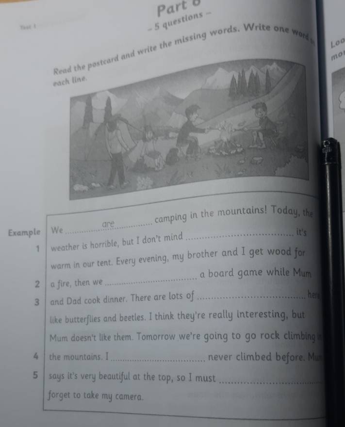 Ther 1 
- 5 questions - Part 8 
ite the missing words. Write one words 
Loo 
mo 
_ 
are camping in the mountains! Today, the 
Example We _it's 
1 weather is horrible, but I don’t mind 
warm in our tent. Every evening, my brother and I get wood for 
a board game while Mum 
2 a fire, then we 
_ 
3 and Dad cook dinner. There are lots of_ 
here 
like butterflies and beetles. I think they're really interesting, but 
Mum doesn't like them. Tomorrow we're going to go rock climbing i 
4 | the mountains. I _never climbed before. Mun 
5 says it's very beautiful at the top, so I must_ 
forget to take my camera.