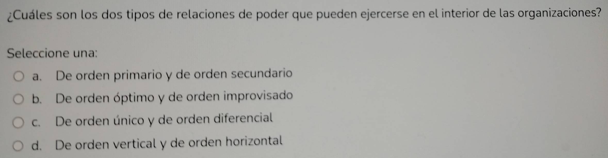 ¿Cuáles son los dos tipos de relaciones de poder que pueden ejercerse en el interior de las organizaciones?
Seleccione una:
a. De orden primario y de orden secundario
b. De orden óptimo y de orden improvisado
c. De orden único y de orden diferencial
d. De orden vertical y de orden horizontal