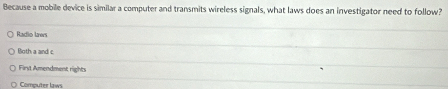 Because a mobile device is similar a computer and transmits wireless signals, what laws does an investigator need to follow?
Radio laws
Both a and c
First Amendment rights
Computer laws