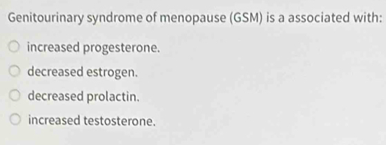 Genitourinary syndrome of menopause (GSM) is a associated with:
increased progesterone.
decreased estrogen.
decreased prolactin.
increased testosterone.