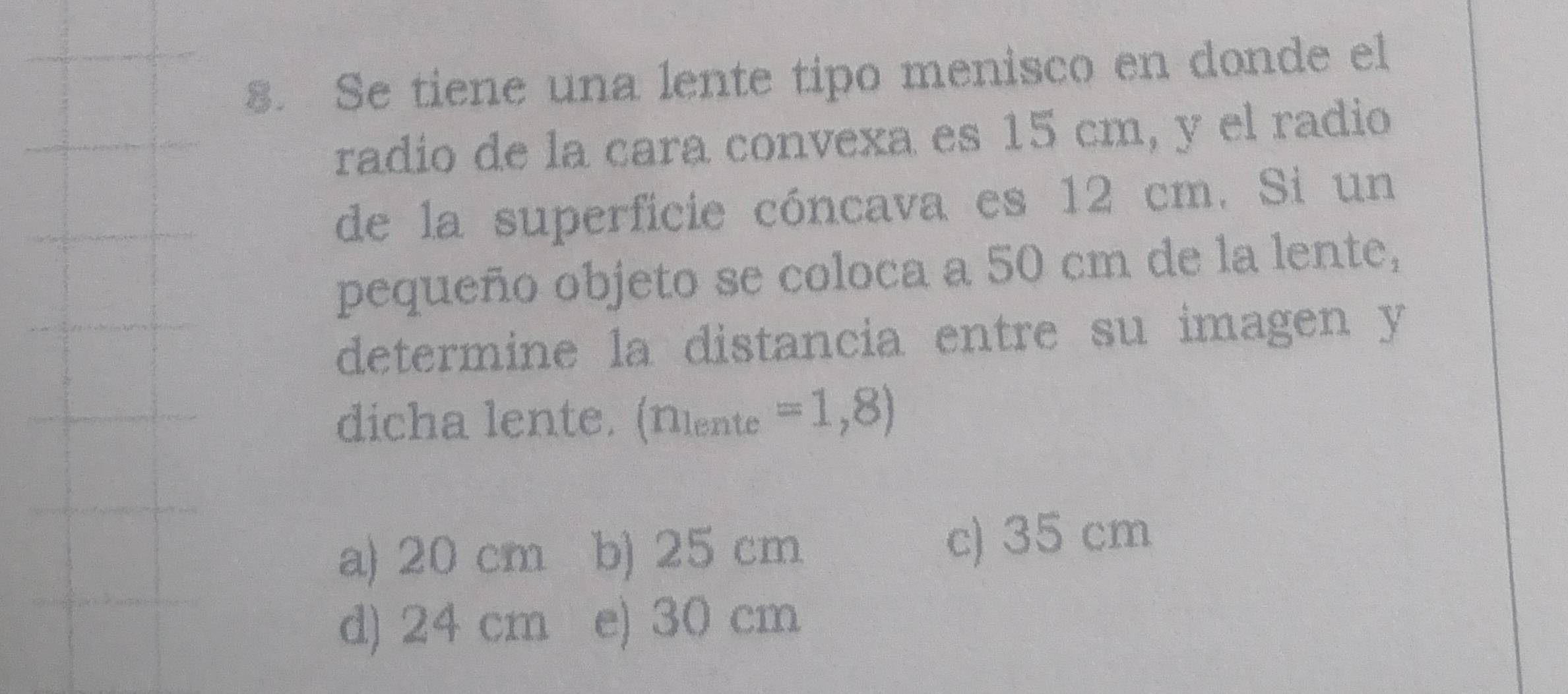 Se tiene una lente tipo menisco en donde el
radio de la cara convexa es 15 cm, y el radio
de la superficie cóncava es 12 cm. Si un
pequeño objeto se coloca a 50 cm de la lente,
determine la distancia entre su imagen y
dicha lente. (Niente =1,8)
a) 20 cm b) 25 cm c) 35 cm
d) 24 cm e) 30 cm