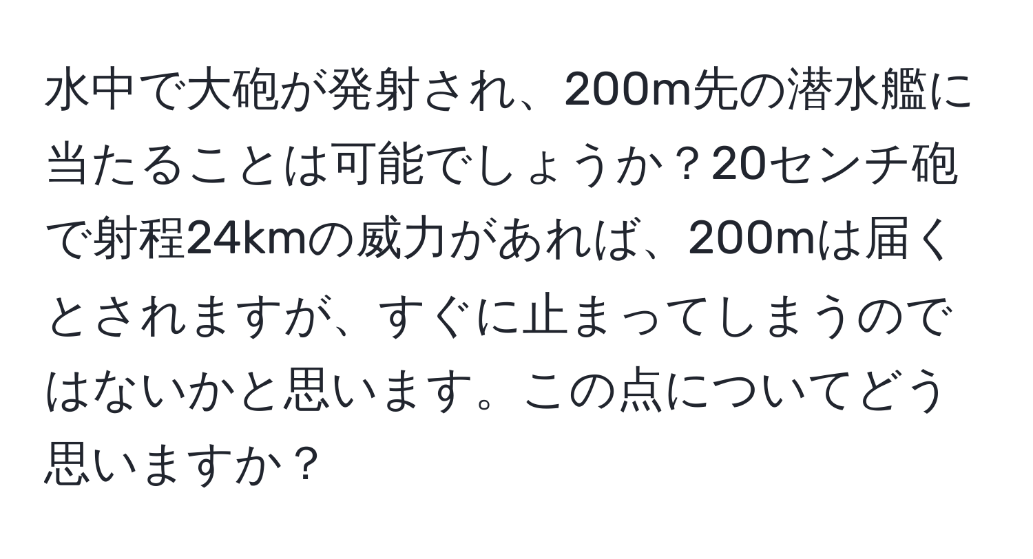 水中で大砲が発射され、200m先の潜水艦に当たることは可能でしょうか？20センチ砲で射程24kmの威力があれば、200mは届くとされますが、すぐに止まってしまうのではないかと思います。この点についてどう思いますか？