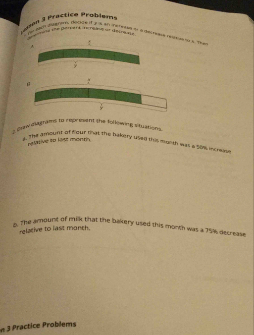 Lesson 3 Practice Problems 
ctermine the percent increase or decrease . 
) for each diagram, decide if y is an increase or a decrease relative to x. Ther 
2. Draw diagrams to represent the following situations. 
relative to last month. 
a. The amount of flour that the bakery used this month was a 50% increase 
b. The amount of milk that the bakery used this month was a 75% decrease 
relative to last month. 
n 3 Practice Problems