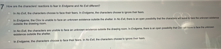 How are the characters' reactions to fear in Endgame and No Exil different?
In No Exif, the characters choose to face their fears. In Endgame, the characters choose to ignore their fears.
In Endgame, the Clov is unable to face an unknown existence outside the shelter. In No Exif, there is an open possibility that the characters will leave to face the unknown existence
outside the drawing room.
In No Exif, the characters are unable to face an unknown existence outside the drawing room. In Endgame, there is an open possibility that Clov will leave to face the unknown
existence outside the shefter.
In Endgame, the characters choose to face their fears. In No Exif, the characters choose to ignore their fears.