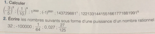 Calculer :
(- 3/5 )^3; ( 1/10 )^9; 1^(2022); (-1)^2021; 143729881^1; 1221331441551661771881991°
2. Écrire les nombres suivants sous forme d'une puissance d'un nombre rationnel
32; -100000;  1/64 ; 0,027;  27/125 