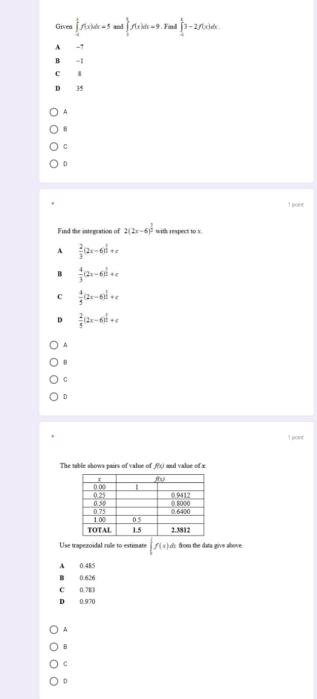 Given ∈tlimits _(-1)^3f(x)dx=5 and ∈tlimits _2^(8f(x)dx=9. Find ∈tlimits _(-1)^83-2f(x)dx.
A −7
B -1
C 8
D 35
A
B
C
D
1 point
Find the integration of 2(2x-6)^frac 3)2 with respect to x.
A  2/3 (2x-6)^ 5/2 +c
B  4/3 (2x-6)^ 5/2 +c
C  4/5 (2x-6)^ 5/2 +c
D  2/5 (2x-6)^ 5/2 +c
A
B
C
D
1 point
The table shows pairs of value of f(x) and value of x.
Use trapezoidal rule to estimate ∈tlimits _0^2f(x) dx from the data give above.
A 0.485
B 0.626
C 0.783
D 0.970
A
B
C
D