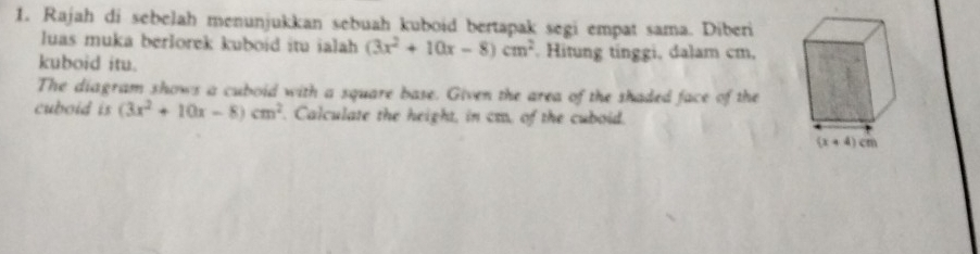 Rajah di sebelah menunjukkan sebuah kuboid bertapak segi empat sama. Diberi
luas muka berlorek kuboid itu ialah (3x^2+10x-8)cm^2. Hitung tinggi, dalam cm,
kuboid itu.
The diagram shows a cuboid with a square base. Given the area of the shaded face of the
cuboid is (3x^2+10x-8)cm^2. Calculate the height, in cm, of the cuboid.