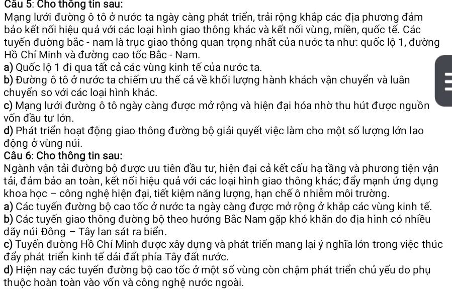 Cho thông tin sau:
Mạng lưới đường ô tô ở nước ta ngày càng phát triển, trải rộng khắp các địa phương đảm
bảo kết nối hiệu quả với các loại hình giao thông khác và kết nối vùng, miền, quốc tế. Các
đuyến đường bắc - nam là trục giao thông quan trọng nhất của nước ta như: quốc lộ 1, đường
Hồ Chí Minh và đường cao tốc Bắc - Nam.
a) Quốc lộ 1 đi qua tất cả các vùng kinh tế của nước ta.
b) Đường ô tô ở nước ta chiếm ưu thế cả về khối lượng hành khách vận chuyển và luân
chuyển so với các loại hình khác.
c) Mạng lưới đường ô tô ngày càng được mở rộng và hiện đại hóa nhờ thu hút được nguồn
vốn đầu tư lớn.
d) Phát triển hoạt động giao thông đường bộ giải quyết việc làm cho một số lượng lớn lao
động ở vùng núi.
Câu 6: Cho thông tin sau:
Ngành vận tải đường bộ được ưu tiên đầu tư, hiện đại cả kết cấu hạ tầng và phương tiện vận
tải, đảm bảo an toàn, kết nối hiệu quả với các loại hình giao thông khác; đấy mạnh ứng dụng
khoa học - công nghệ hiện đại, tiết kiệm năng lượng, hạn chế ô nhiễm môi trường.
a) Các tuyến đường bộ cao tốc ở nước ta ngày càng được mở rộng ở khắp các vùng kinh tế.
b) Các tuyến giao thông đường bộ theo hướng Bắc Nam gặp khó khăn do địa hình có nhiều
đãy núi Đông - Tây lan sát ra biển.
c) Tuyến đường Hồ Chí Minh được xây dựng và phát triển mang lại ý nghĩa lớn trong việc thúc
đấy phát triển kinh tế dải đất phía Tây đất nước.
d) Hiện nay các tuyến đường bộ cao tốc ở một số vùng còn chậm phát triển chủ yếu do phụ
thuộc hoàn toàn vào vốn và công nghệ nước ngoài.