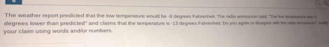 The weather report predicted that the low temperature would be -8 degrees Fahrenheit. The radio announcer said, "The low temperature was S 
degrees lower than predicted" and claims that the temperature is -13 degrees Fahrenheit. Do you agree or disagree with the radio announcer? Jusly 
your claim using words and/or numbers.