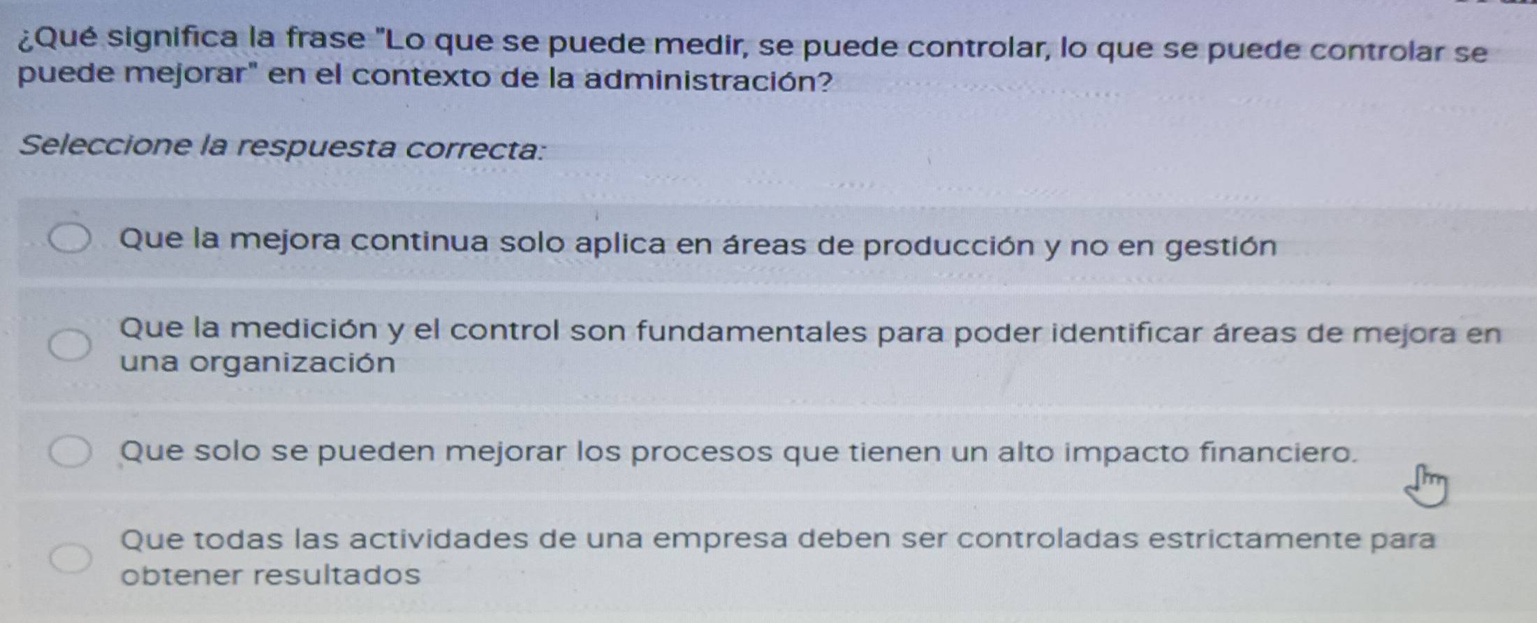 ¿Qué significa la frase "Lo que se puede medir, se puede controlar, lo que se puede controlar se
puede mejorar" en el contexto de la administración?
Seleccione la respuesta correcta:
Que la mejora continua solo aplica en áreas de producción y no en gestión
Que la medición y el control son fundamentales para poder identificar áreas de mejora en
una organización
Que solo se pueden mejorar los procesos que tienen un alto impacto financiero.
Que todas las actividades de una empresa deben ser controladas estrictamente para
obtener resultados