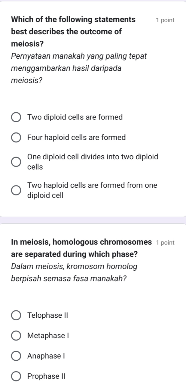 Which of the following statements 1 point
best describes the outcome of
meiosis?
Pernyataan manakah yang paling tepat
menggambarkan hasil daripada
meiosis?
Two diploid cells are formed
Four haploid cells are formed
One diploid cell divides into two diploid
cells
Two haploid cells are formed from one
diploid cell
In meiosis, homologous chromosomes 1 point
are separated during which phase?
Dalam meiosis, kromosom homolog
berpisah semasa fasa manakah?
Telophase II
Metaphase I
Anaphase I
Prophase II