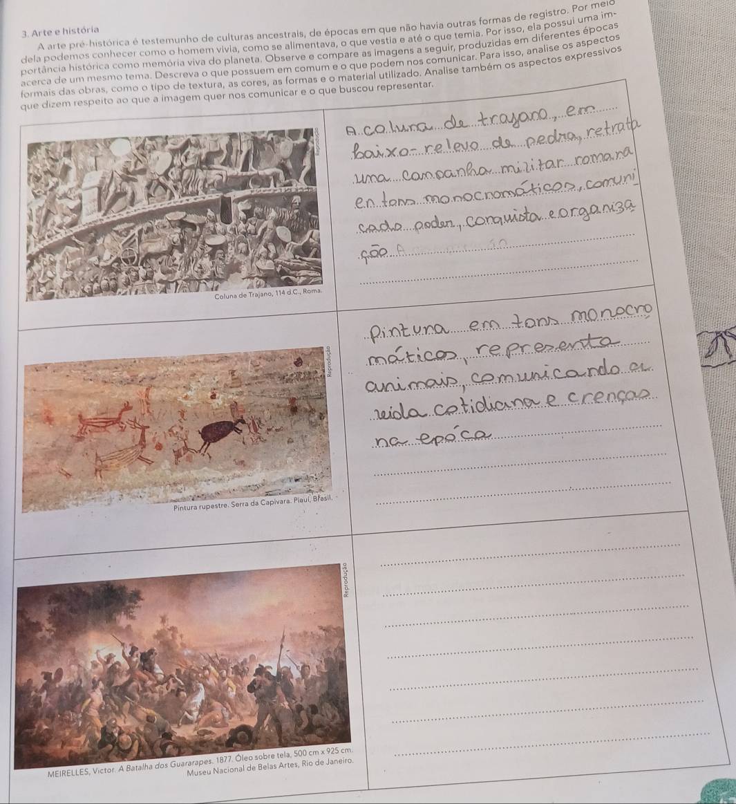 A arte pré-histórica é testemunho de culturas ancestrais, de épocas em que não havia outras formas de registro. Por meio 
3. Arte e história 
dela podemos conhecer como o homem vivia, como se alimentava, o que vestia e até o que temia. Por isso, ela possui uma im- 
hortância histórica como memória viva do planeta. Observe e compare as imagens a seguir, produzidas em diferentes épocas 
acerca de um mesmo tema. Descreva o que possuem em comum e o que podem nos comunicar. Para isso, analise os aspectos 
formais das obras, como o tipo de textura, as cores, as formas e o material utilizado. Analise também os aspectos expressivos 
_ 
que dizem respeito ao que a imagem quer nos comunicar e o que buscou representar. 
_ 
_ 
_ 
_ 
_ 
_ 
_ 
_ 
_ 
_ 
_ 
_ 
_ 
_ 
_ 
_ 
_ 
_ 
_ 
_ 
_ 
MEIRELL 
Mus