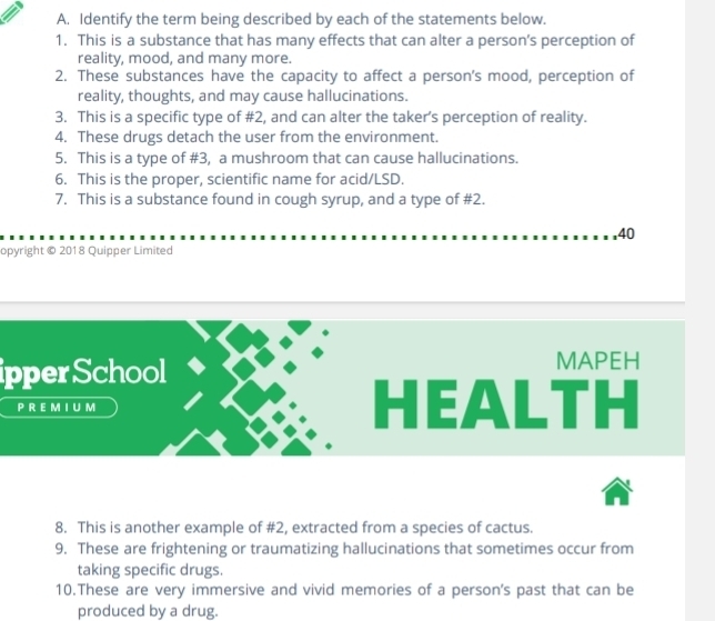 Identify the term being described by each of the statements below. 
1. This is a substance that has many effects that can alter a person’s perception of 
reality, mood, and many more. 
2. These substances have the capacity to affect a person's mood, perception of 
reality, thoughts, and may cause hallucinations. 
3. This is a specific type of #2, and can alter the taker’s perception of reality. 
4. These drugs detach the user from the environment. 
5. This is a type of #3, a mushroom that can cause hallucinations. 
6. This is the proper, scientific name for acid/LSD. 
7. This is a substance found in cough syrup, and a type of # 2. 
40 
opyright © 2018 Quipper Limited 
ipperSchool 
MAPEH 
P R EM I U M ALTH 
Il 
8. This is another example of #2, extracted from a species of cactus. 
9. These are frightening or traumatizing hallucinations that sometimes occur from 
taking specific drugs. 
10.These are very immersive and vivid memories of a person's past that can be 
produced by a drug.