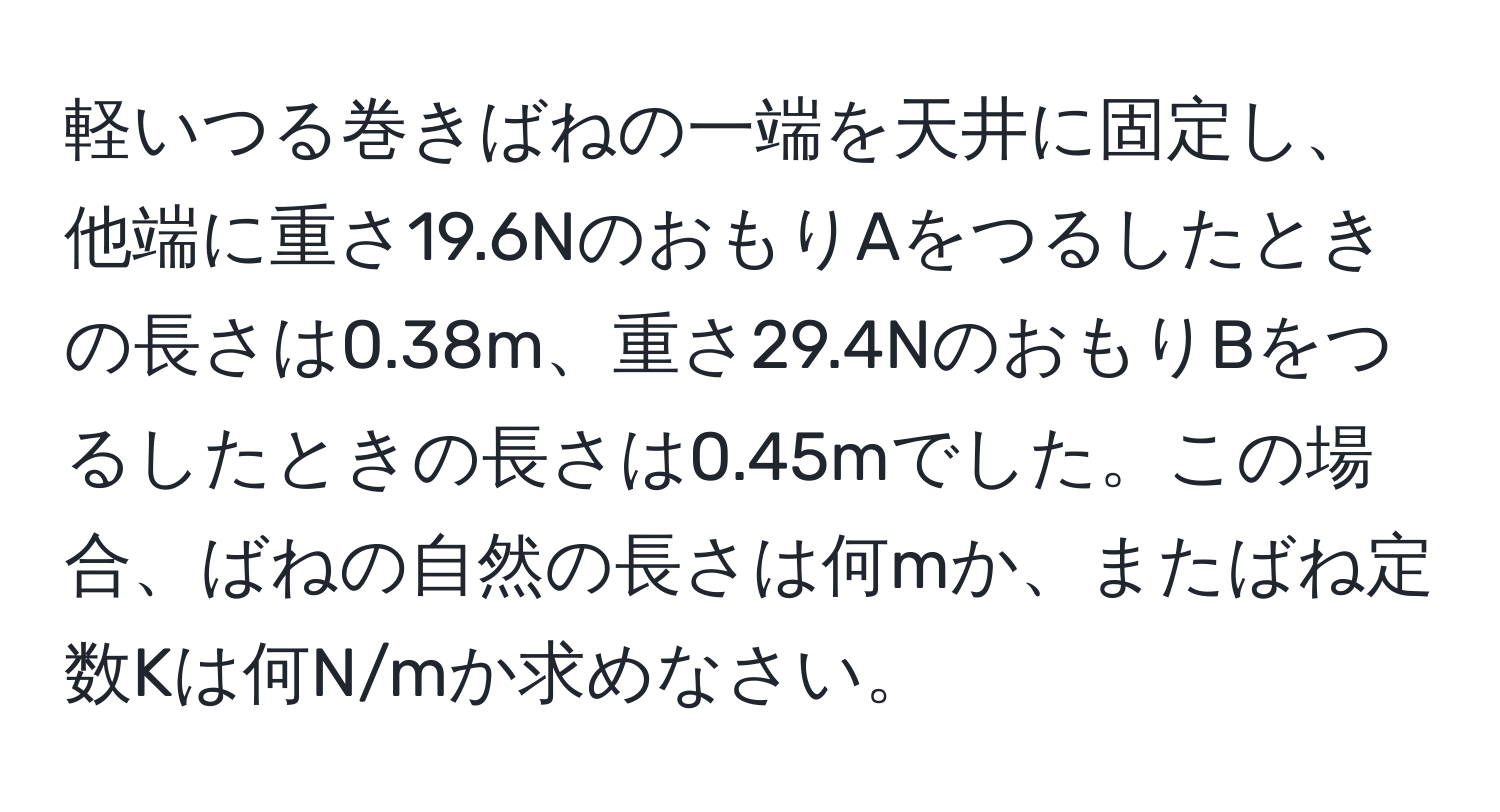 軽いつる巻きばねの一端を天井に固定し、他端に重さ19.6NのおもりAをつるしたときの長さは0.38m、重さ29.4NのおもりBをつるしたときの長さは0.45mでした。この場合、ばねの自然の長さは何mか、またばね定数Kは何N/mか求めなさい。