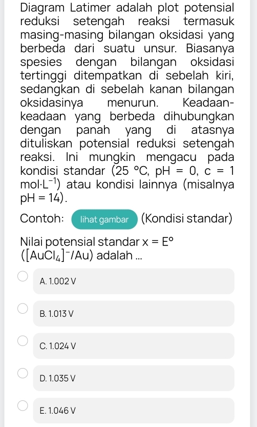 Diagram Latimer adalah plot potensial
reduksi setengah reaksi termasuk
masing-masing bilangan oksidasi yang
berbeda dari suatu unsur. Biasanya
spesies dengan bilangan oksidasi
tertinggi ditempatkan di sebelah kiri,
sedangkan di sebelah kanan bilangan
oksidasinya menurun. . Keadaan-
keadaan yang berbeda dihubungkan
dengan panah yang di atasnya
dituliskan potensial reduksi setengah
reaksi. Ini mungkin mengacu pada
kondisi standar (25°C, pH=0, c=1
m∠ 01· L^(-1) ) atau kondisi lainnya (misalnya
pH=14). 
Contoh: lihat gambar (Kondisi standar)
Nilai potensial standar x=E°
([AuCl_4]^-/Au) adalah ...
A. 1.002 V
B. 1.013 V
C. 1.024 V
D. 1.035 V
E. 1.046 V