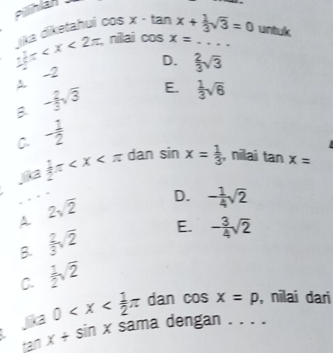 Pilihlal
cos x· tan x+ 1/3 sqrt(3)=0 untuk
1 1/2 π jīka diketahui nilai 15 x= _
D.  2/3 sqrt(3)
4 -2
B - 2/3 sqrt(3)
E.  1/3 sqrt(6)
- 1/2 
C  1/2 π dan sin x= 1/3  , nilai tan x=
jika
_
A. 2sqrt(2)
D. - 1/4 sqrt(2)
B.  2/3 sqrt(2)
E. - 3/4 sqrt(2)
C.  1/2 sqrt(2)
jka 0 dan cos x=p , nilai dari
tan x+sin x sama dengan . . . .