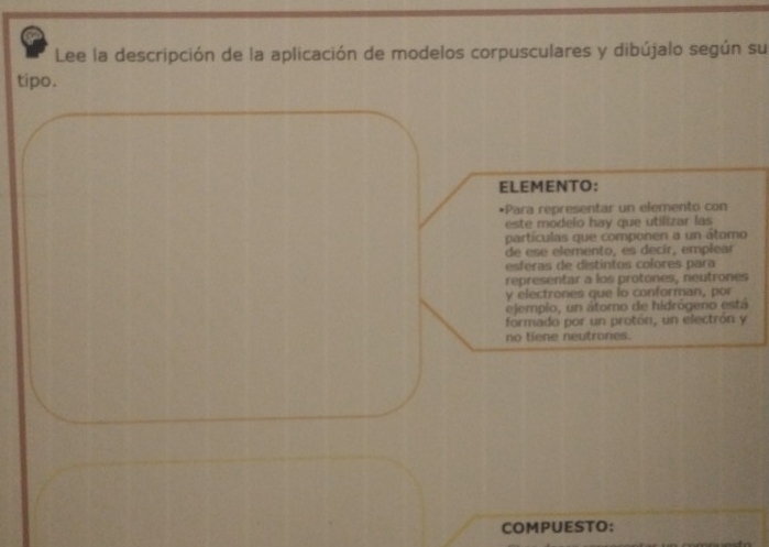 Lee la descripción de la aplicación de modelos corpusculares y dibújalo según su 
tipo. 
ELEMENTO: 
•Para representar un elemento con 
este modelo hay que utilizar las 
partículas que componen a un átomo 
de ese elemento, es decír, emplear 
esferas de distíntos colores para 
representar a los protones, neutrones 
y electrones que lo conforman, por 
ejemplo, un átomo de hidrógeno está 
formado por un protón, un electrón y 
no tiene neutrones. 
COMPUESTO: