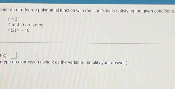 Find an nth-degree polynomial function with real coefficients satisfying the given conditions.
n=3;
4 and 2i are zeros;
f(2)=-16
f(x)=□
(Type an expression using x as the variable. Simplify your answer.)