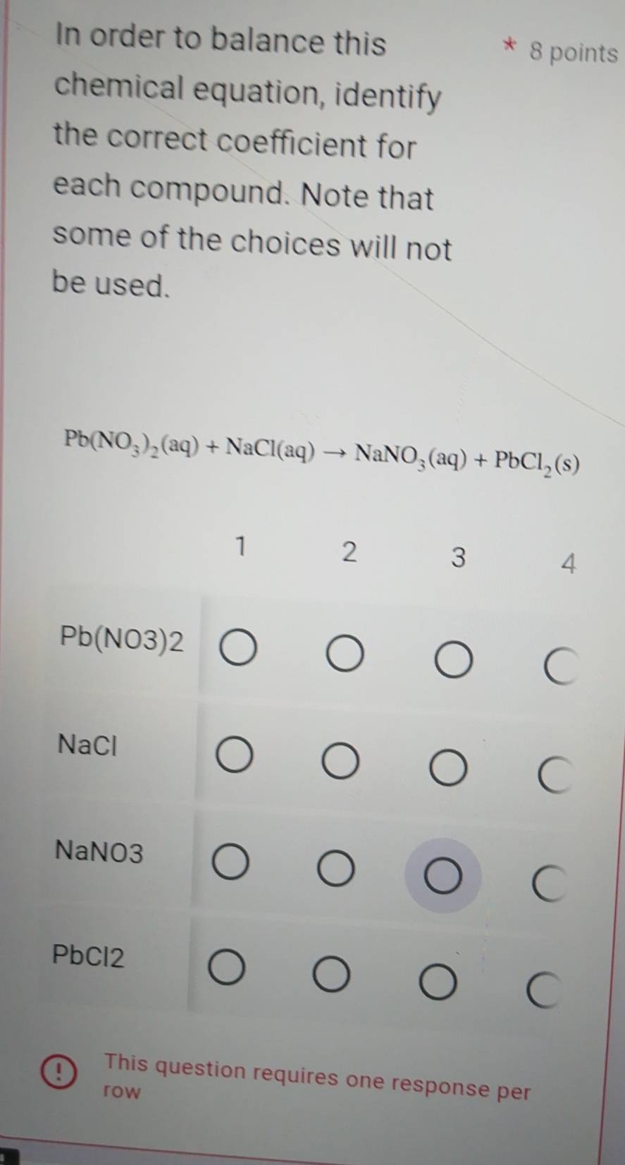 In order to balance this 8 points
chemical equation, identify
the correct coefficient for
each compound. Note that
some of the choices will not
be used.
Pb(NO_3)_2(aq)+NaCl(aq)to NaNO_3(aq)+PbCl_2(s)
1
2
3
4
Pb(NO3)2
NaCl
NaNO3
PbCl2
This question requires one response per
row