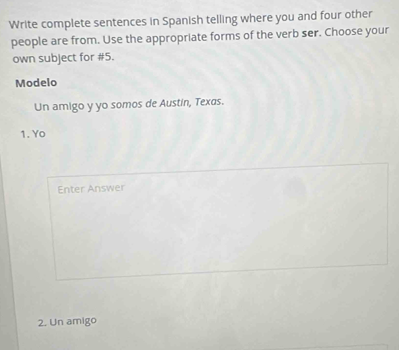 Write complete sentences in Spanish telling where you and four other 
people are from. Use the appropriate forms of the verb ser. Choose your 
own subject for #5. 
Modelo 
Un amigo y yo somos de Austin, Texas. 
1. Yo 
Enter Answer 
2. Un amigo