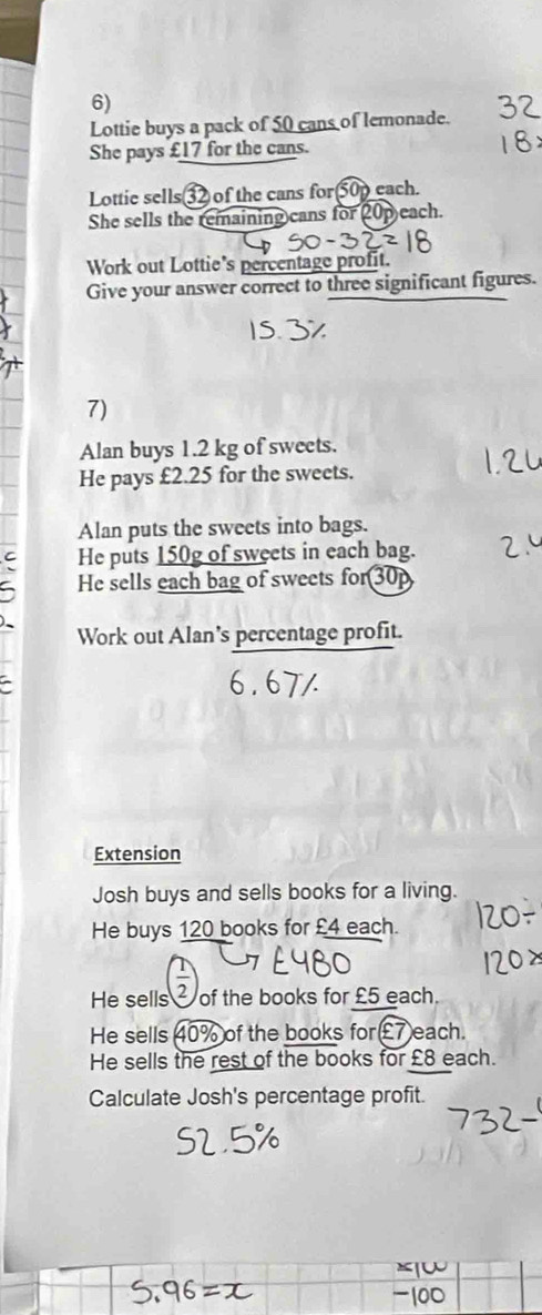 Lottie buys a pack of 50 cans of lemonade. 
She pays £17 for the cans. 
Lottie sells32 of the cans for50p each. 
She sells the remaining cans for 20p each. 
Work out Lottie's percentage profit. 
Give your answer correct to three significant figures. 
7) 
Alan buys 1.2 kg of sweets. 
He pays £2.25 for the sweets. 
Alan puts the sweets into bags. 
He puts 150g of sweets in each bag. 
He sells each bag of sweets for 30p
Work out Alan's percentage profit. 
6.67/ 
Extension 
Josh buys and sells books for a living. 
He buys 120 books for £4 each. 
He sells of the books for £5 each. 
He sells 40% of the books for £7 each. 
He sells the rest of the books for £8 each. 
Calculate Josh's percentage profit.