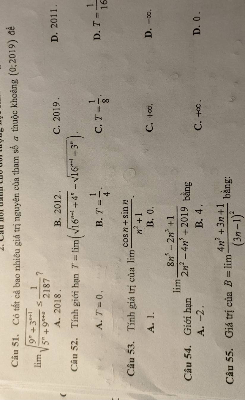 Cầu hồi đa
Câu 51. Có tất cả bao nhiêu giá trị nguyên của tham số # thuộc khoảng (0;2019) đề
limlimits sqrt(frac 9^n+3^(n+1))5^n+9^(n+a)≤  1/2187  ?
A. 2018 . B. 2012 . C. 2019. D. 2011 .
(
Câu 52. Tính giới hạn T=limlimits (sqrt(16^(n+1)+4^n)-sqrt(16^(n+1)+3^n)).
A. T=0. B. T= 1/4 . T= 1/8 . T= 1/16 
C.
D.
Câu 53. Tính giá trị của lim  (cos n+sin n)/n^2+1 .
A. 1. B. 0. C. +∞. D. -∞.
limlimits  (8n^5-2n^3+1)/2n^2-4n^5+2019 
Câu 54. Giới hạn bàng
A. -2. B. 4. C. +∞. D. 0.
Câu 55. Giá trị của B=limlimits frac 4n^2+3n+1(3n-1)^2 bằng: