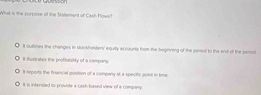 Choic e Question
What is the purpose of the Statement of Cash Flows?
It outlines the changes in stockholders' equity accounts from the beginning of the period to the end of the period.
It illustrates the profitability of a company.
It reports the financial position of a company at a specific point in time.
It is intended to provide a cash-based view of a company.