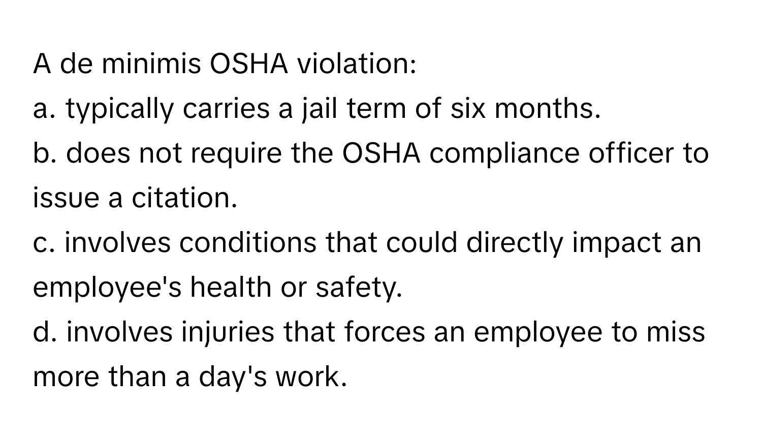 A de minimis OSHA violation:

a. typically carries a jail term of six months.
b. does not require the OSHA compliance officer to issue a citation.
c. involves conditions that could directly impact an employee's health or safety.
d. involves injuries that forces an employee to miss more than a day's work.