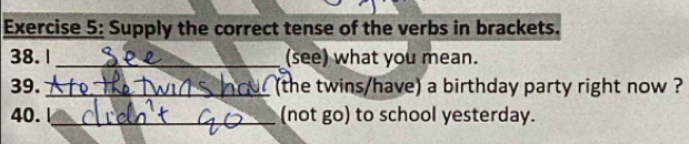 Supply the correct tense of the verbs in brackets. 
38.1_ (see) what you mean. 
39._ (the twins/have) a birthday party right now ? 
40.1_ (not go) to school yesterday.